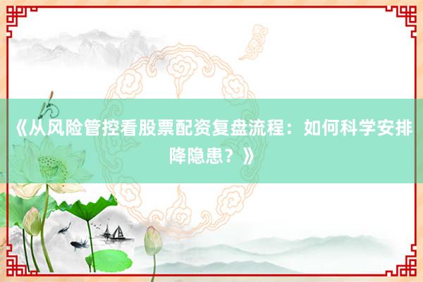 《从风险管控看股票配资复盘流程：如何科学安排降隐患？》