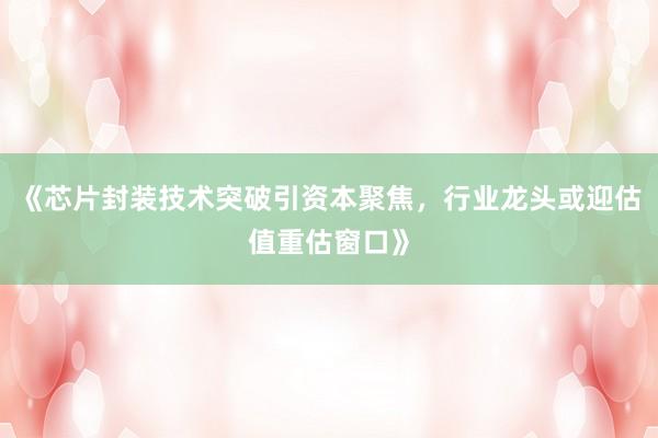 《芯片封装技术突破引资本聚焦，行业龙头或迎估值重估窗口》