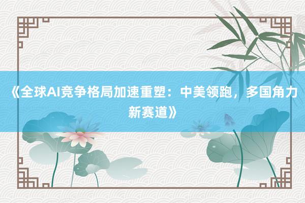 《全球AI竞争格局加速重塑：中美领跑，多国角力新赛道》