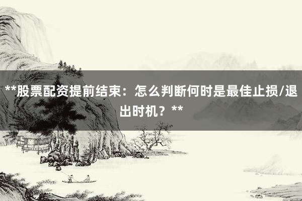 **股票配资提前结束：怎么判断何时是最佳止损/退出时机？**