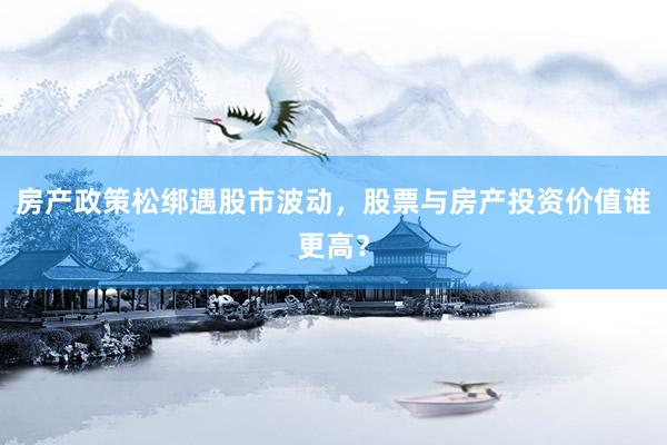 房产政策松绑遇股市波动，股票与房产投资价值谁更高？