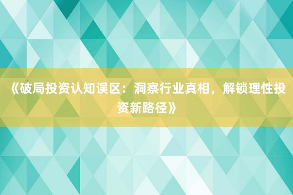 《破局投资认知误区:洞察行业真相,解锁理性投资新路径》