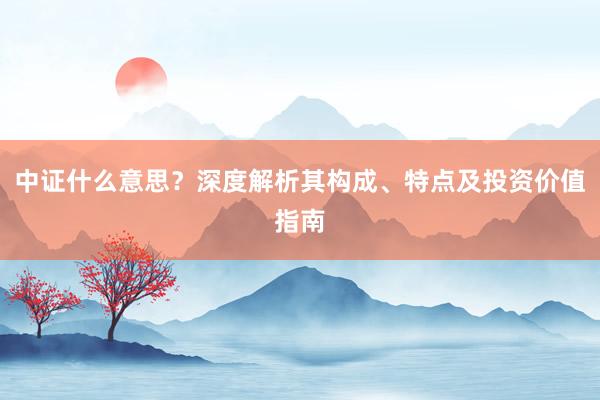 中证什么意思？深度解析其构成、特点及投资价值指南