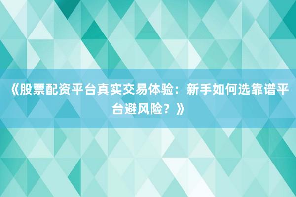 《股票配资平台真实交易体验：新手如何选靠谱平台避风险？》